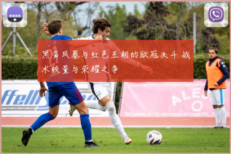 黑黄风暴与红色王朝的欧冠决斗 战术较量与荣耀之争