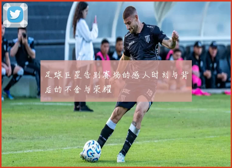足球巨星告别赛场的感人时刻与背后的不舍与荣耀