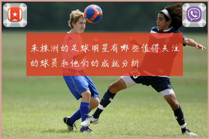 来株洲的足球明星有哪些值得关注的球员和他们的成就分析
