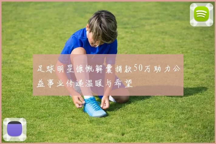 足球明星慷慨解囊捐款50万助力公益事业传递温暖与希望