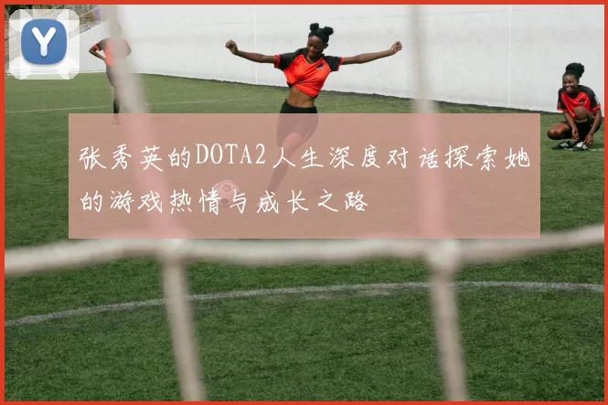 张秀英的DOTA2人生深度对话探索她的游戏热情与成长之路