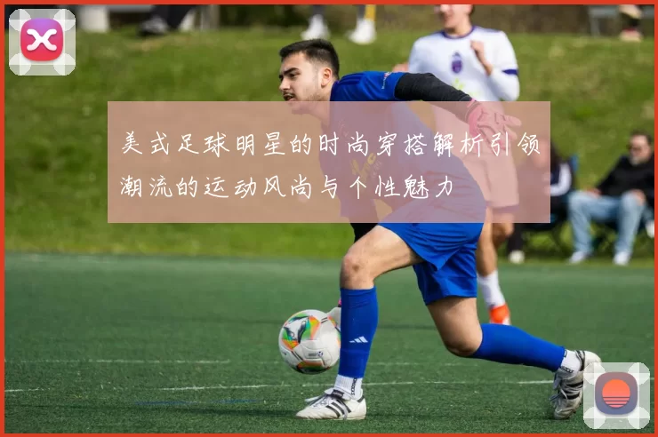 美式足球明星的时尚穿搭解析引领潮流的运动风尚与个性魅力