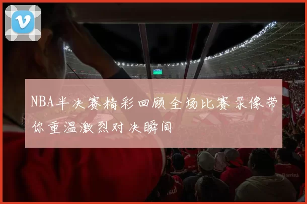 NBA半决赛精彩回顾全场比赛录像带你重温激烈对决瞬间