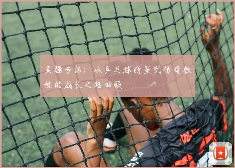 吴强专访：从乒乓球新星到传奇教练的成长之路回顾