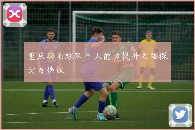 重庆羽毛球队个人能力提升之路探讨与热议