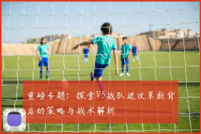 重磅专题：探索V5战队进攻革新背后的策略与战术解析