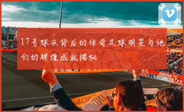 17号球衣背后的传奇足球明星与他们的辉煌成就揭秘