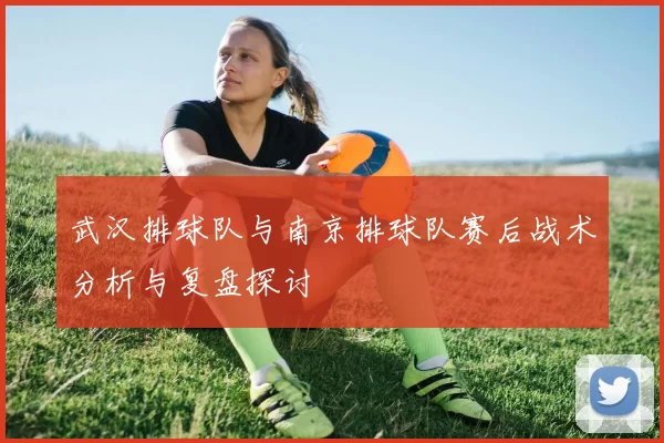 武汉排球队与南京排球队赛后战术分析与复盘探讨