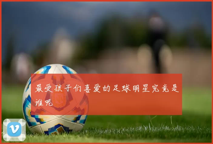 最受孩子们喜爱的足球明星究竟是谁呢