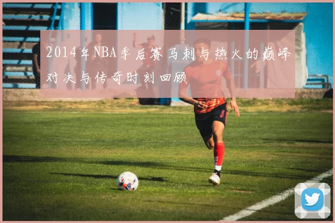 2014年NBA季后赛马刺与热火的巅峰对决与传奇时刻回顾